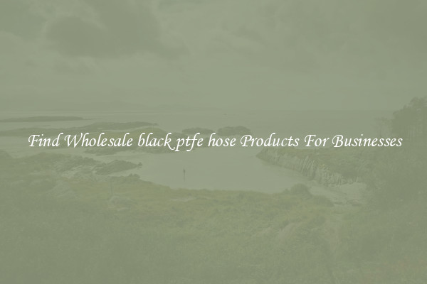 Find Wholesale black ptfe hose Products For Businesses