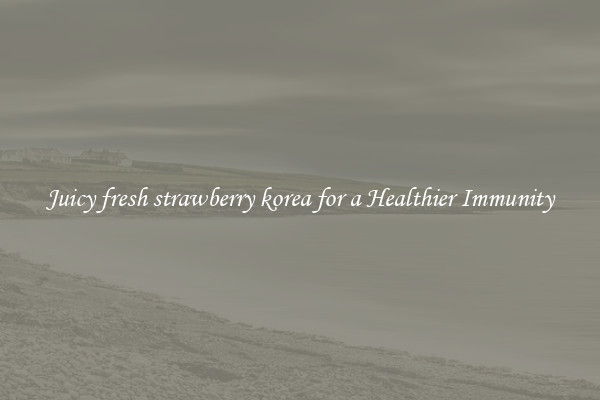 Juicy fresh strawberry korea for a Healthier Immunity
